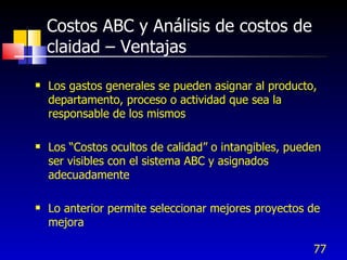 77
Costos ABC y Análisis de costos de
claidad – Ventajas
 Los gastos generales se pueden asignar al producto,
departamento, proceso o actividad que sea la
responsable de los mismos
 Los “Costos ocultos de calidad” o intangibles, pueden
ser visibles con el sistema ABC y asignados
adecuadamente
 Lo anterior permite seleccionar mejores proyectos de
mejora
 