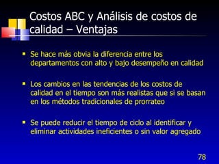 78
Costos ABC y Análisis de costos de
calidad – Ventajas
 Se hace más obvia la diferencia entre los
departamentos con alto y bajo desempeño en calidad
 Los cambios en las tendencias de los costos de
calidad en el tiempo son más realistas que si se basan
en los métodos tradicionales de prorrateo
 Se puede reducir el tiempo de ciclo al identificar y
eliminar actividades ineficientes o sin valor agregado
 
