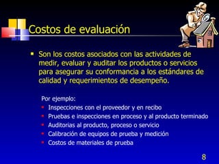 8
Costos de evaluación
 Son los costos asociados con las actividades de
medir, evaluar y auditar los productos o servicios
para asegurar su conformancia a los estándares de
calidad y requerimientos de desempeño.
Por ejemplo:
 Inspecciones con el proveedor y en recibo
 Pruebas e inspecciones en proceso y al producto terminado
 Auditorias al producto, proceso o servicio
 Calibración de equipos de prueba y medición
 Costos de materiales de prueba
 