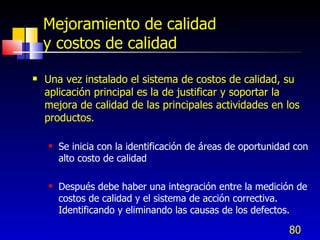 80
Mejoramiento de calidad
y costos de calidad
 Una vez instalado el sistema de costos de calidad, su
aplicación principal es la de justificar y soportar la
mejora de calidad de las principales actividades en los
productos.
 Se inicia con la identificación de áreas de oportunidad con
alto costo de calidad
 Después debe haber una integración entre la medición de
costos de calidad y el sistema de acción correctiva.
Identificando y eliminando las causas de los defectos.
 