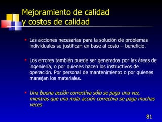 81
Mejoramiento de calidad
y costos de calidad
 Las acciones necesarias para la solución de problemas
individuales se justifican en base al costo – beneficio.
 Los errores también puede ser generados por las áreas de
ingeniería, o por quienes hacen los instructivos de
operación. Por personal de mantenimiento o por quienes
manejan los materiales.
 Una buena acción correctiva sólo se paga una vez,
mientras que una mala acción correctiva se paga muchas
veces
 