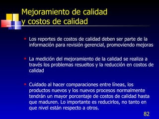 82
Mejoramiento de calidad
y costos de calidad
 Los reportes de costos de calidad deben ser parte de la
información para revisión gerencial, promoviendo mejoras
 La medición del mejoramiento de la calidad se realiza a
través los problemas resueltos y la reducción en costos de
calidad
 Cuidado al hacer comparaciones entre líneas, los
productos nuevos y los nuevos procesos normalmente
tendrán un mayor porcentaje de costos de calidad hasta
que maduren. Lo importante es reducirlos, no tanto en
que nivel están respecto a otros.
 