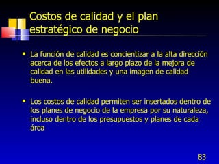 83
Costos de calidad y el plan
estratégico de negocio
 La función de calidad es concientizar a la alta dirección
acerca de los efectos a largo plazo de la mejora de
calidad en las utilidades y una imagen de calidad
buena.
 Los costos de calidad permiten ser insertados dentro de
los planes de negocio de la empresa por su naturaleza,
incluso dentro de los presupuestos y planes de cada
área
 