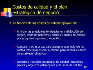 85
Costos de calidad y el plan
estratégico de negocio
 La función de los costos de calidad apoyan en:
 Analizar las principales tendencias en satisfacción del
cliente, tasas de defectos y errores y costos de calidad
por programa o proyecto específico
 Asesorar a otras áreas para asegurar que incluyan los
costos relacionados con la calidad para el análisis antes
de establecer objetivos
 Desarrollar un plan estratégico de calidad incluyendo
planes y objetivos estrategicos y del área de calidad
 