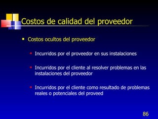 86
Costos de calidad del proveedor
 Costos ocultos del proveedor
 Incurridos por el proveedor en sus instalaciones
 Incurridos por el cliente al resolver problemas en las
instalaciones del proveedor
 Incurridos por el cliente como resultado de problemas
reales o potenciales del proveed
 