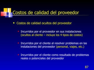 87
Costos de calidad del proveedor
 Costos de calidad ocultos del proveedor
 Incurridos por el proveedor en sus instalaciones
(ocultos al cliente – incluye los 4 tipos de costos)
 Incurridos por el cliente al resolver problemas en las
instalaciones del proveedor (personal, viajes, etc.)
 Incurridos por el cliente como resultado de problemas
reales o potenciales del proveedor
 