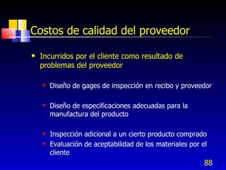 88
Costos de calidad del proveedor
 Incurridos por el cliente como resultado de
problemas del proveedor
 Diseño de gages de inspección en recibo y proveedor
 Diseño de especificaciones adecuadas para la
manufactura del producto
 Inspección adicional a un cierto producto comprado
 Evaluación de aceptabilidad de los materiales por el
cliente
 