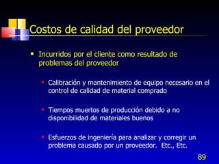 89
Costos de calidad del proveedor
 Incurridos por el cliente como resultado de
problemas del proveedor
 Calibración y mantenimiento de equipo necesario en el
control de calidad de material comprado
 Tiempos muertos de producción debido a no
disponibilidad de materiales buenos
 Esfuerzos de ingeniería para analizar y corregir un
problema causado por un proveedor. Etc., Etc.
 