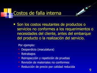 9
Costos de falla interna
 Son los costos resutantes de productos o
servicios no conformes a los requerimientos o
necesidades del cliente, antes del embarque
del producto o la realización del servicio.
Por ejemplo:
 Desperdicio (maculatura)
 Retrabajos
 Reinspección y repetición de pruebas
 Revisión de materiales no conformes
 Reducción de precio por calidad reducida
 