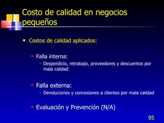 95
Costo de calidad en negocios
pequeños
 Costos de calidad aplicados:
 Falla interna:
 Desperdicio, retrabajo, proveedores y descuentos por
mala calidad
 Falla externa:
 Devoluciones y concesiones a clientes por mala calidad
 Evaluación y Prevención (N/A)
 