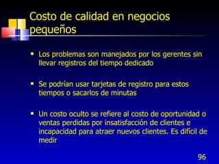 96
Costo de calidad en negocios
pequeños
 Los problemas son manejados por los gerentes sin
llevar registros del tiempo dedicado
 Se podrían usar tarjetas de registro para estos
tiempos o sacarlos de minutas
 Un costo oculto se refiere al costo de oportunidad o
ventas perdidas por insatisfacción de clientes e
incapacidad para atraer nuevos clientes. Es difícil de
medir
 