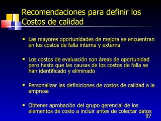 97
Recomendaciones para definir los
Costos de calidad
 Las mayores oportunidades de mejora se encuentran
en los costos de falla interna y externa
 Los costos de evaluación son áreas de oportunidad
pero hasta que las causas de los costos de falla se
han identificado y eliminado
 Personalizar las definiciones de costos de calidad a la
empresa
 Obtener aprobación del grupo gerencial de los
elementos de costo a incluir antes de colectar datos
 