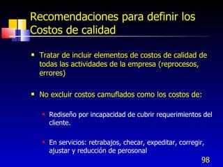 98
Recomendaciones para definir los
Costos de calidad
 Tratar de incluir elementos de costos de calidad de
todas las actividades de la empresa (reprocesos,
errores)
 No excluir costos camuflados como los costos de:
 Rediseño por incapacidad de cubrir requerimientos del
cliente.
 En servicios: retrabajos, checar, expeditar, corregir,
ajustar y reducción de perosonal
 