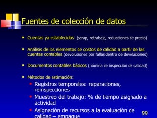 99
Fuentes de colección de datos
 Cuentas ya establecidas (scrap, retrabajo, reducciones de precio)
 Análisis de los elementos de costos de calidad a partir de las
cuentas contables (devoluciones por fallas dentro de devoluciones)
 Documentos contables básicos (nómina de inspección de calidad)
 Métodos de estimación:
 Registros temporales: reparaciones,
reinspecciones
 Muestreo del trabajo: % de tiempo asignado a
actividad
 Asignación de recursos a la evaluación de
calidad – empaque
 
