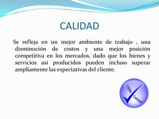 CALIDAD
Se refleja en un mejor ambiente de trabajo , una
 disminución de costos y una mejor posición
 competitiva en los mercados, dado que los bienes y
 servicios así producidos pueden incluso superar
 ampliamente las expectativas del cliente.
 