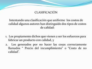 CLASIFICACIÓN

  Intentando una clasificación que uniforme los costos de
  calidad algunos autores han distinguido dos tipos de costos
                          de calidad:

1. Los propiamente dichos que vienen a ser los esfuerzos para
   fabricar un producto con calidad, y
2. Los generados por no hacer las cosas correctamente
   llamados “ Precio del incumplimiento” o “Costo de no
   calidad”.
 