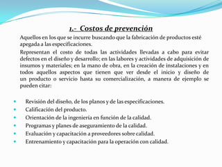 1.- Costos de prevención
    Aquellos en los que se incurre buscando que la fabricación de productos esté
    apegada a las especificaciones.
    Representan el costo de todas las actividades llevadas a cabo para evitar
    defectos en el diseño y desarrollo; en las labores y actividades de adquisición de
    insumos y materiales; en la mano de obra, en la creación de instalaciones y en
    todos aquellos aspectos que tienen que ver desde el inicio y diseño de
    un producto o servicio hasta su comercialización, a manera de ejemplo se
    pueden citar:

     Revisión del diseño, de los planos y de las especificaciones.
     Calificación del producto.
     Orientación de la ingeniería en función de la calidad.
     Programas y planes de aseguramiento de la calidad.
     Evaluación y capacitación a proveedores sobre calidad.
     Entrenamiento y capacitación para la operación con calidad.
 