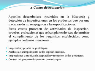 2 Costos de evaluación

  Aquellos desembolsos incurridos en la búsqueda y
  detección de imperfecciones en los productos que por una
  u otra razón no se apegaron a las especificaciones.
  Estos costos proceden de actividades de inspección,
  pruebas, evaluaciones que se han planeado para determinar
  el cumplimiento de los requisitos establecidos; como
  ejemplos podemos mencionar:

 Inspección y prueba de prototipos.
 Análisis del cumplimiento de las especificaciones.
 Inspecciones y pruebas de aceptación y recepción de los productos.
 Control del proceso e inspección de embarque.
 