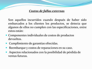 Costos de fallas externas

    Son aquellos incurridos cuando después de haber sido
    embarcados a los clientes los productos, se detecta que
    algunos de ellos no cumplen con las especificaciones, entre
    estos están:
   Componentes individuales de costos de productos
    devueltos.
    Cumplimiento de garantías ofrecidas.
    Reembarque y costos de reparaciones en su caso.
    Aspectos relacionados con la posibilidad de pérdida de
    ventas futuras.
 