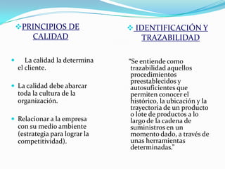 PRINCIPIOS DE                IDENTIFICACIÓN Y
         CALIDAD                     TRAZABILIDAD

      La calidad la determina   “Se entiende como
    el cliente.                   trazabilidad aquellos
                                  procedimientos
                                  preestablecidos y
 La calidad debe abarcar         autosuficientes que
    toda la cultura de la         permiten conocer el
    organización.                 histórico, la ubicación y la
                                  trayectoria de un producto
                                  o lote de productos a lo
 Relacionar a la empresa         largo de la cadena de
    con su medio ambiente         suministros en un
    (estrategia para lograr la    momento dado, a través de
    competitividad).              unas herramientas
                                  determinadas.”
 