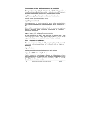 20 ©Derechos reservados. Prohibida su reproducción o transmisión
1.4.7. Mercado de Obra, Materiales, Laboral y de Maquinaria
Por lo general afectado por la ley de oferta/demanda, en lo laboral hay que cuidar el
clima sindical (Tamaulipas), destajos realistas y turnos de 10 horas. En maquinaria
además de disponibilidades, la conveniencia de rentar equipos recientes.
1.4.8. Tecnología, Materiales y Procedimientos Constructivos
Sistemas de losa, fachadas, postensados, vidrios.
1.4.9. Maquinaria Actual
Los equipos actuales son más eficientes por HP que los de hace 25 años (D8K vs.
D9N) y además consumen menos combustible por hora efectiva (ver sección 8.2 y
8.4).
El Especialista debe actualizarse con la aparición de nuevos o mejoras: zanjadoras,
martillos hidráulicos sobre Excavadora, recuperadoras de pavimento y
perforadoras direccionales.
1.4.10. Fiscal, IMSS, Trabajo e Impuestos Locales
No cabe duda que hay que estar al tanto de las leyes del Impuesto sobre la renta
(ISR), valor agregado (IVA), Trabajo, Infonavit, Seguro Social y conocer algo de
impuestos locales, ya que son variables de Entidad a Entidad (nóminas).
1.4.11. Legislación de Obra Pública
Para quien concursa obra pública, sin duda, pero aún en obra privada, en casos de
controversia se invoca. Cada Entidad de la Federación tiene su propia Ley y
Reglamento.
1.4.12. Contrato
Algunas cláusulas de retenciones y sanciones entre otros aspectos.
1.4.13. Contabilidad General y de Costos
Como se expondrá en la Sección 9.3, es deseable que el Especialista de Costos
domine la materia para que después de ganar un concurso establezca junto con los
Contadores General y de Obra, el catálogo de cuentas y se lleve un adecuado
Control de Costos durante los trabajos.
 