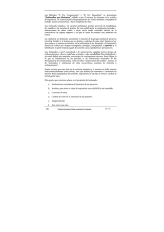 28 ©Derechos reservados. Prohibida su reproducción o transmisión
Los Métodos “C. Por Componentes” y “D. Por Ensambles” se denominan
“Estimados por Sistemas”, debido a que el enfoque de sistemas en la práctica
de Ingeniería de Costos implica el agrupamiento de varias unidades, conceptos de
trabajo, piezas constructivas y fases completas de obra.
Los Estimados rápidos y de carácter preliminar, pueden provenir de estadísticas,
de modelos o de mezclas de ambos. En esta publicación se emplearán modelos –
abstracciones de obras reales y otros 100% reales extraídos incluso de la
contabilidad de alguna empresa a la que el Autor le practicó una auditoría de
costos.
La calidad de un Estimado (precisión) es función de la propia calidad de proyecto
(nivel de detalle) y el tiempo que se destine a calcular el costo total. Tampoco hay
que soslayar el aspecto económico en la realización de un Estimado: el Especialista
tratará de cobrar por tiempo consagrado, prestigio, complejidad y expertise y el
Cliente por su parte tratará pagará de acuerdo a sus expectativas y presupuesto.
Los Estimados a nivel conceptual o de anteproyecto, exigirán menos tiempo de
elaboración pero ofrecen más baja precisión o alta variabilidad (incertidumbre) y
por ende habrá que asociarle porcentajes de contingencia mayores. Esto último es
lo que se denominará en las partidas 11 de Condiciones Generales de los
Presupuestos de Construcción, como el rubro “imprecisión del modelo”, aunado al
de “conceptos y volúmenes de obra no-previstos, cambios de proyecto y
reclamaciones”.
Puede notarse que este ítem es de carácter subjetivo y el usuario no debe tomarlo
indiscriminadamente como receta, sino que habría que aumentar o disminuir en
función de la complejidad del proyecto, experiencia en tal tipo de obras y calidad de
información base.
Otro punto que conviene aclarar es el propósito del estimado:
a. Evaluaciones económicas y financiera de un proyecto.
b. Avalúos, para tener el valor de reposición nuevo (VRN) de un inmueble.
c. Concurso de obra.
d. Control de costo en la ejecución de un proyecto.
e. Aseguramiento
f. Solo tener una idea.
 