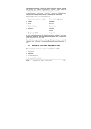 ©Derechos reservados. Prohibida su reproducción o transmisión 31
Un Estimado Aproximado se obtiene sin poseer un proyecto detallado, teniendo
solo una idea de la cantidad de superficie por construir o bien el número de
unidades utilizables como número de cuartos y categoría de un hotel.
A estos Estimados se les denomina “Paramétricos” y para el caso de Edificación, se
expresan como costos por metro cuadrado y en ocasiones por metro cúbico.
Otras variables usadas en este procedimiento son:
¾ Metros cúbicos de cortina o embalse: Presas de material graduado
¾ Camas: Hospitales
¾ Local: Mercados
¾ Hectárea de riego: Sistema riego
¾ Kilómetro: Carreteras
Canales
¾ Pasajeros año (PAX): Aeropuertos
El nivel de precisión esperado de tales Presupuestos es de hasta +/- 40% para
construcción pesada (por metro lineal de carretera, canal de riego) y en edificación
puede arrojar variaciones de +/- 30%.
Para Estimadores experimentados en el campo de los proyectos que se pretende
calcular el costo, la precisión se puede mejorar hasta tener una variabilidad de +/-
15%.
2.3. MÉTODO DE ESTIMACIÓN POR COMPONENTES
Este procedimiento consiste en manejar fases constructivas completas:
¾ Cimentación
¾ Estructura
¾ Acabados Interiores
¾ Instalación Hidrosanitaria
 