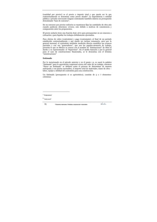 70 ©Derechos reservados. Prohibida su reproducción o transmisión
(cantidad por precio5) es el precio o importe total y que puede ser lo que
contractualmente se denomina como precio alzado6. La dependencia o entidad
pública o privada convocante (órgano contratante) también elabora un presupuesto
denominado “base de concurso”.
En un concurso por precios unitarios se mantienen fijas las cantidades de obra aún
cuando pudieran detectarse errores; esto debido a motivos de consistencia y
comparación entre los proponentes.
El precio unitario tiene una función dual, sirve para presupuestar en un concurso o
cotización y para liquidar los trabajos debidamente ejecutados.
Para efectos de cobro (contratista) y pago (contratante), al final de un período
establecido contractualmente y que puede ser incluso semanario, pero por lo
general mensual, el contratista mediante medición directa cuantifica sus avances
parciales y con sus “generadores”, que son los papeles-memoria de trabajo,
presenta lo que en México se conoce con el nombre de “Estimaciones” de Obra al
dueño o su representante: el “Supervisor”. En el medio bancario y por lo general
para el caso de construcciones financiadas, se le denomina con el término
“ministraciones”
Estimado
Por lo mencionado en el párrafo anterior y en el punto 1.2, se usará la palabra
“Estimado” para la apreciación conjetural acerca del valor de un trabajo, entonces
“Hacer un Estimado” se definirá como el proceso de determinar de manera
anticipada y con juicios razonables, el importe total de materiales, mano de obra –
labor, equipo y utilidad del contratista para una construcción.
Un Estimado (presupuesto si es apriorístico), consiste de 5 o 7 elementos-
columnas:
5
“Extensions”
6
“lump sum”
 