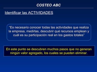 COSTEO ABC Identificar las ACTIVIDADES “ Es necesario conocer todas las actividades que realiza la empresa, medirlas, descubrir qué recursos emplean y cuál es su participación real en los gastos totales” En este punto se descubren muchos pasos que no generan ningún valor agregado, los cuales se pueden eliminar. 