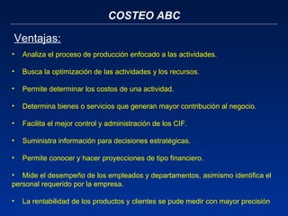 COSTEO ABC Ventajas: Analiza el proceso de producción enfocado a las actividades.   Busca la optimización de las actividades y los recursos.   Permite determinar los costos de una actividad.    Determina bienes o servicios que generan mayor contribución al negocio.   Facilita el mejor control y administración de los CIF.    Suministra información para decisiones estratégicas.      Permite conocer y hacer proyecciones de tipo financiero.    Mide el desempeño de los empleados y departamentos, asimismo identifica el personal requerido por la empresa.   La rentabilidad de los productos y clientes se pude medir con mayor precisión 