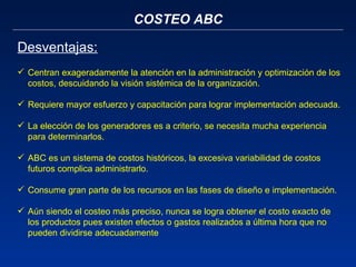 COSTEO ABC Centran exageradamente la atención en la administración y optimización de los costos, descuidando la visión sistémica de la organización. Requiere mayor esfuerzo y capacitación para lograr implementación adecuada. La elección de los generadores es a criterio, se necesita mucha experiencia para determinarlos.  ABC es un sistema de costos históricos, la excesiva variabilidad de costos futuros complica administrarlo. Consume gran parte de los recursos en las fases de diseño e implementación.  Aún siendo el costeo más preciso, nunca se logra obtener el costo exacto de los productos pues existen efectos o gastos realizados a última hora que no pueden dividirse adecuadamente Desventajas: 