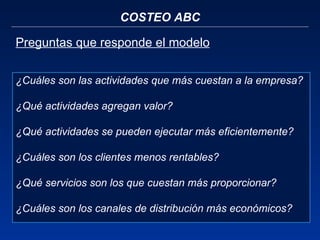COSTEO ABC Preguntas que responde el modelo ¿Cuáles son las actividades que más cuestan a la empresa? ¿Qué actividades agregan valor? ¿Qué actividades se pueden ejecutar más eficientemente? ¿Cuáles son los clientes menos rentables? ¿Qué servicios son los que cuestan más proporcionar? ¿Cuáles son los canales de distribución más económicos? 