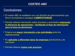 COSTEO ABC Conclusiones: El costeo ABC se establece con una filosofía de gerenciamiento que lleva a la empresa a conseguir  COMPETITIVIDAD Permite obtener información sobre procesos y actividades  mejorando la eficiencia de operaciones  y  facilitando el flujo de información para la toma de decisiones .  Origina una  mayor vinculación a las actividades  entre los departamentos.  Es  aplicable a diferentes tipos de empresas  (productivas y de servicios). Permite obtener  costos mas precisos . 