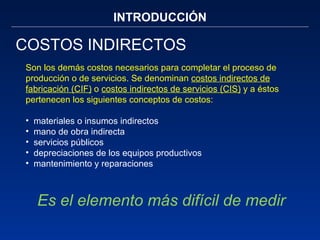 INTRODUCCIÓN COSTOS INDIRECTOS Son los demás costos necesarios para completar el proceso de producción o de servicios. Se denominan  costos indirectos de fabricación (CIF)  o  costos indirectos de servicios (CIS)  y a éstos pertenecen los siguientes conceptos de costos:  materiales o insumos indirectos mano de obra indirecta servicios públicos depreciaciones de los equipos productivos mantenimiento y reparaciones  Es el elemento más difícil de medir 