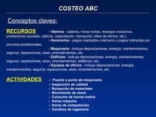 COSTEO ABC Conceptos claves: RECURSOS   -  Nómina  -   salarios, horas extras, recargos nocturnos, prestaciones sociales, viáticos, capacitación, transporte, útiles de oficina, etc.) - Honorarios  - pagos realizados a terceros y pagos indirectos por servicios profesionales - Maquinaria  - incluye depreciaciones, energía, mantenimientos, seguros, reparaciones, aseo, arrendamientos, etc. - Edificios  - incluye depreciaciones, energía, mantenimientos, seguros, reparaciones, aseo, arrendamientos, teléfonos, etc. - Equipos de oficina  - incluye depreciaciones, energía, mantenimientos, seguros, reparaciones, aseo, arrendamientos, etc.   ACTIVIDADES   -  Puesta a punto de maquinaria -  Inspección de calidad  -  Recepción de materiales -  Movimiento de stock -  Consumo de fuerza motriz -  Horas máquina -  Horas de computación -  Cambios de ingeniería   