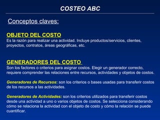 COSTEO ABC Conceptos claves:   OBJETO DEL COSTO   Es la razón para realizar una actividad. Incluye productos/servicios, clientes, proyectos, contratos, áreas geográficas, etc. GENERADORES DEL COSTO  Son los factores o criterios para asignar costos. Elegir un generador correcto, requiere comprender las relaciones entre recursos, actividades y objetos de costos.   Generadores de Recursos :   son los criterios o bases usadas para transferir costos de los recursos a las actividades.    Generadores de Actividades:  son los criterios utilizados   para transferir costos desde una   actividad a uno o varios objetos de costos. Se selecciona   considerando cómo se relaciona la   actividad con el objeto de costo y   cómo la relación se puede   cuantificar. 