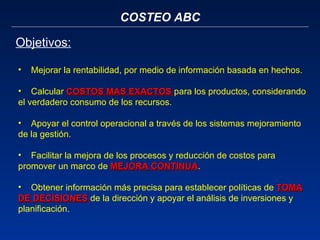 COSTEO ABC Objetivos: Mejorar la rentabilidad, por medio de información basada en hechos.   Calcular  COSTOS MAS EXACTOS  para los productos, considerando el verdadero consumo de los recursos.   Apoyar el control operacional a través de los sistemas mejoramiento de la gestión.   Facilitar la mejora de los procesos y reducción de costos para promover un marco de  MEJORA CONTINUA .   Obtener información más precisa para establecer políticas de  TOMA DE DECISIONES   de la dirección y apoyar el análisis de inversiones y planificación. 