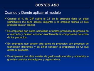 COSTEO ABC Cuando y Donde aplicar el modelo Cuando el % de CIF sobre el CT de la empresa tiene un peso significativo  (no tiene sentido implantar si la empresa fabrica un sólo producto para un cliente). En empresas que estén sometidas a fuertes presiones de precios en el mercado y deseen conocer exactamente la composición del costo de los productos. En empresas que poseen alta gama de productos con procesos de fabricación diferentes y es difícil conocer la proporción de CI que afecta al producto.  En empresas con altos niveles de gastos estructurales y sometidos a grandes cambios estratégicos y organizativos. 