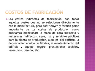 Costos de Fabricación Los costos indirectos de fabricación, son todos aquellos costos que no se relacionan directamente con la manufactura, pero contribuyen y forman parte importante de los costos de producción como podríamos mencionar: la mano de obra indirecta y materiales indirectos, agua, luz y servicios públicos para la planta de producción, alquiler  del edificio, la  depreciación equipo de fábrica, el mantenimiento del edificio y equipo, seguro, prestaciones sociales, incentivos, tiempo, etc.