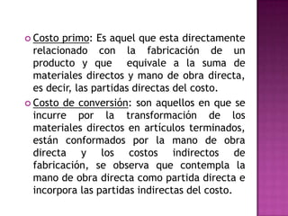 Es decir son todos aquellos costos que se acumulan de los materiales y la mano de obra indirectos más todos los incurridos en la producción pero que en el momento de obtener el costo del producto terminado no son fácilmente identificables de forma directa con el mismo.  EjemplosPodemos dar algunos ejemplos como lo son: Gastos de una empresa o un establecimiento productivo por los insumos intermedios en bienes y servicios.  pagos al factor trabajo y al capital, utilizados en la producción de un producto o servicio.Costo único incurrido al producir o comprar dos o más productos esencialmente diferentes.El valor del conjunto de bienes y esfuerzos en que se incurren para obtener un producto terminado en las condiciones necesarias para ser entregado.