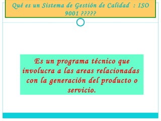 Qué es un Sistema de Gestión de Calidad  : ISO 9001 ????? Es un programa técnico que involucra a las areas relacionadas  con la generación del producto o servicio. 