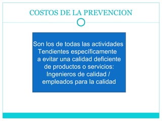COSTOS DE LA PREVENCION Son los de todas las actividades  Tendientes específicamente  a evitar una calidad deficiente de productos o servicios: Ingenieros de calidad /  empleados para la calidad 