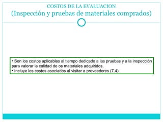 COSTOS DE LA EVALUACION (Inspección y pruebas de materiales comprados) Son los costos aplicables al tiempo dedicado a las pruebas y a la inspección para valorar la calidad de os materiales adquiridos.  Incluye los costos asociados al visitar a proveedores (7.4) 