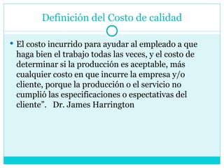 Definición del Costo de calidad El costo incurrido para ayudar al empleado a que haga bien el trabajo todas las veces, y el costo de determinar si la producción es aceptable, más cualquier costo en que incurre la empresa y/o cliente, porque la producción o el servicio no cumplió las especificaciones o espectativas del cliente”.  Dr. James Harrington 