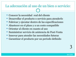 La adecuación al uso de un bien o servicio: Conocer la necesidad  real del cliente Desarrollar el producto o servicio para atenderlo Fabricar y ejecutar dentro de las especificaciones Abastecer en el plazo y a un costo compatible Orientar al cliente en cuanto al uso Suministrar servicio de asistencia de Post-Venta Innovar para atender las necesidades futuras Garantizar el producto por un periodo definido 08/06/09 3 