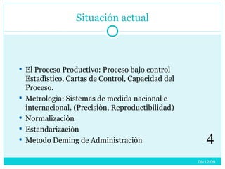 Situación actual El Proceso Productivo: Proceso bajo control Estadìstico, Cartas de Control, Capacidad del Proceso. Metrologìa: Sistemas de medida nacional e internacional. (Precisiòn, Reproductibilidad) Normalizaciòn Estandarizaciòn Metodo Deming de Administraciòn 08/06/09 4 