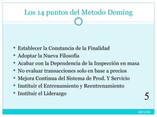 Los 14 puntos del Metodo Deming Establecer la Constancia de la Finalidad  Adoptar la Nueva Filosofía Acabar con la Dependencia de la Inspección en masa No evaluar transacciones solo en base a precios Mejora Continua del Sistema de Prod. Y Servicio Instituir el Entrenamiento y Reentrenamiento Instituir el Liderazgo 08/06/09 5 