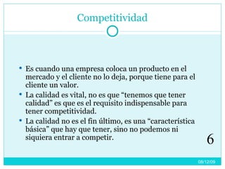Competitividad Es cuando una empresa coloca un producto en el mercado y el cliente no lo deja, porque tiene para el cliente un valor. La calidad es vital, no es que “tenemos que tener calidad” es que es el requisito indispensable para tener competitividad. La calidad no es el fin último, es una “característica básica” que hay que tener, sino no podemos ni siquiera entrar a competir. 08/06/09 6 