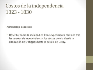 Costos de la independencia
1823 - 1830
Aprendizaje esperado
• Describir como la sociedad en Chile experimenta cambios tras
las guerras de independencia, los costos de ella desde la
abdicación de O’Higgins hasta la batalla de Lircay.
 