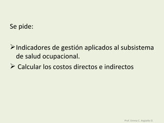 Se pide:  Indicadores de gestión aplicados al subsistema de salud ocupacional. Calcular los costos directos e indirectos Prof. Emma C. Argüello D. 